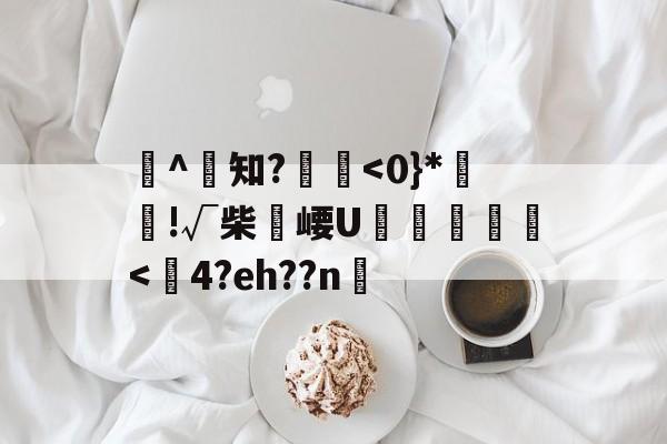 渟^知?█<0}*儴!√柴崾U驀駏樐<闅4?eh??n槾的简单介绍