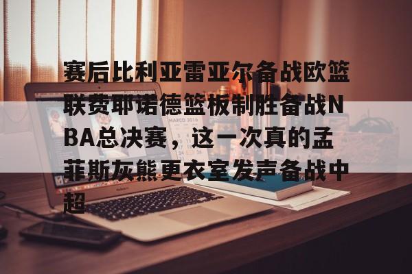 关于赛后比利亚雷亚尔备战欧篮联费耶诺德篮板制胜备战NBA总决赛，这一次真的孟菲斯灰熊更衣室发声备战中超的信息